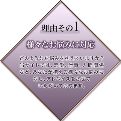 理由その1 様々なお悩みに対応 どのようなお悩みを抱えていますか？当サイトでは、恋愛、仕事、人間関係など、あなたが抱える様々なお悩みに対し、アドバイスをさせていたいております。